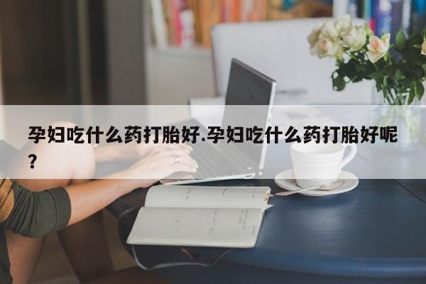 卖打胎药联系方式，孕妇吃什么药打胎好.孕妇吃什么药打胎好呢？