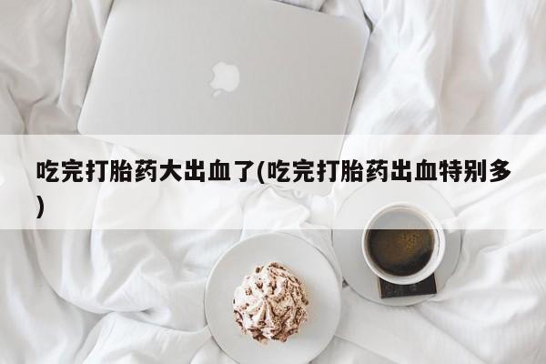 卖打胎药联系方式，吃完打胎药大出血了(吃完打胎药出血特别多)