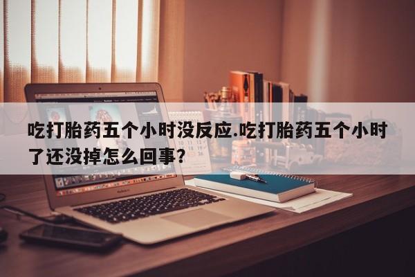 卖打胎药联系方式，吃打胎药五个小时没反应.吃打胎药五个小时了还没掉怎么回事？