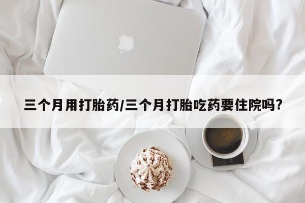 卖打胎药联系方式，三个月用打胎药/三个月打胎吃药要住院吗?