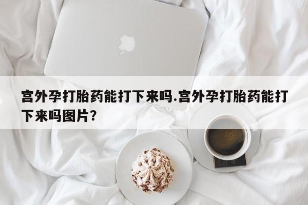 卖打胎药联系方式，宫外孕打胎药能打下来吗.宫外孕打胎药能打下来吗图片？