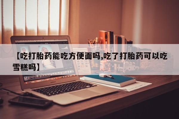 卖打胎药联系方式，【吃打胎药能吃方便面吗,吃了打胎药可以吃雪糕吗】