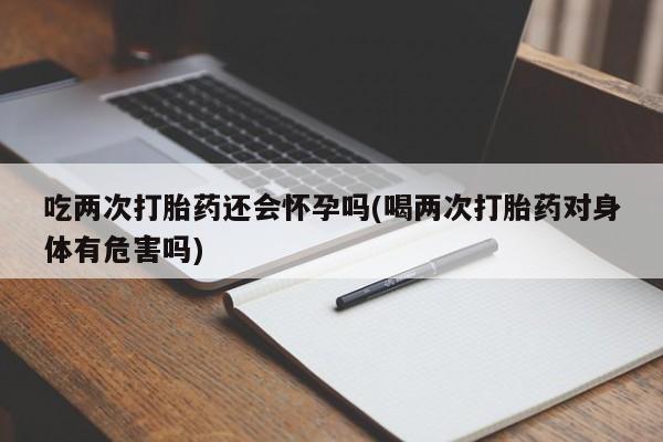 卖打胎药联系方式，吃两次打胎药还会怀孕吗(喝两次打胎药对身体有危害吗)