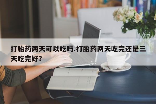 卖打胎药联系方式，打胎药两天可以吃吗.打胎药两天吃完还是三天吃完好？