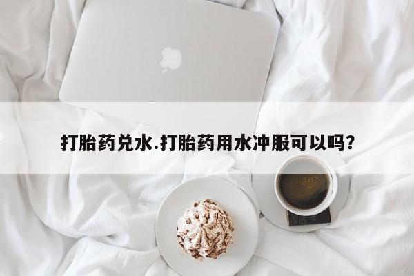 卖打胎药联系方式，打胎药兑水.打胎药用水冲服可以吗？