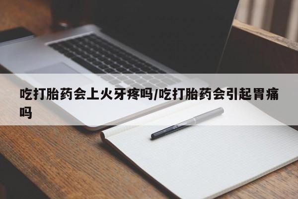 卖打胎药联系方式，吃打胎药会上火牙疼吗/吃打胎药会引起胃痛吗