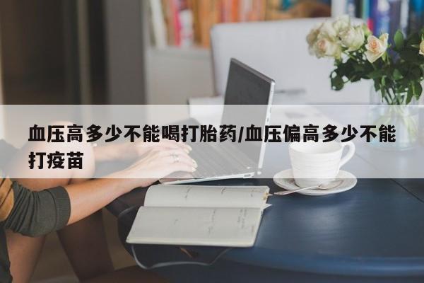卖打胎药联系方式，血压高多少不能喝打胎药/血压偏高多少不能打疫苗