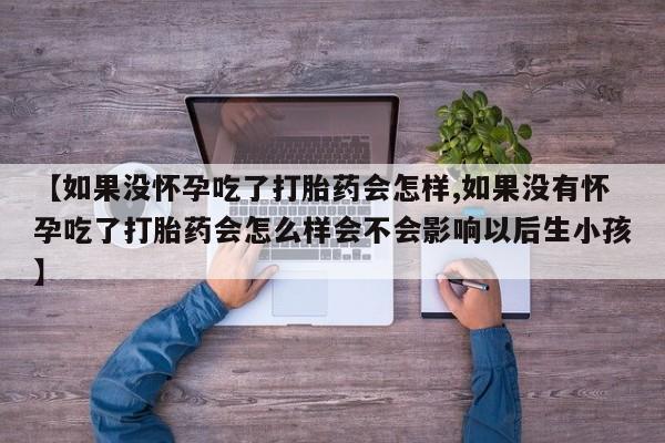 卖打胎药联系方式，【如果没怀孕吃了打胎药会怎样,如果没有怀孕吃了打胎药会怎么样会不会影响以后生小孩】