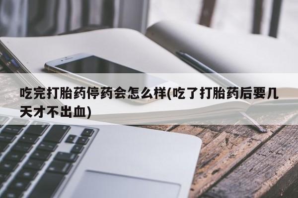卖打胎药联系方式，吃完打胎药停药会怎么样(吃了打胎药后要几天才不出血)