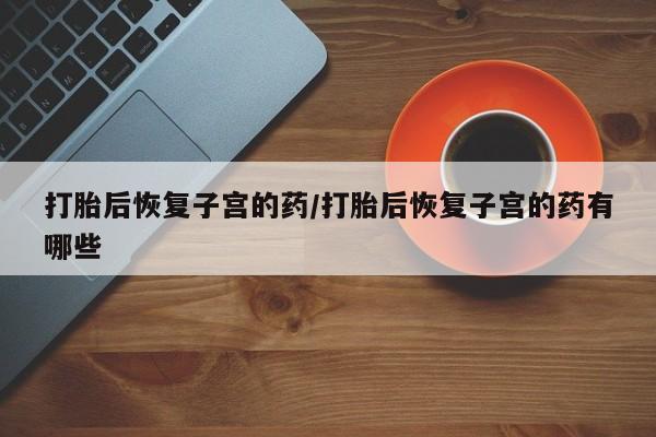 卖打胎药联系方式，打胎后恢复子宫的药/打胎后恢复子宫的药有哪些