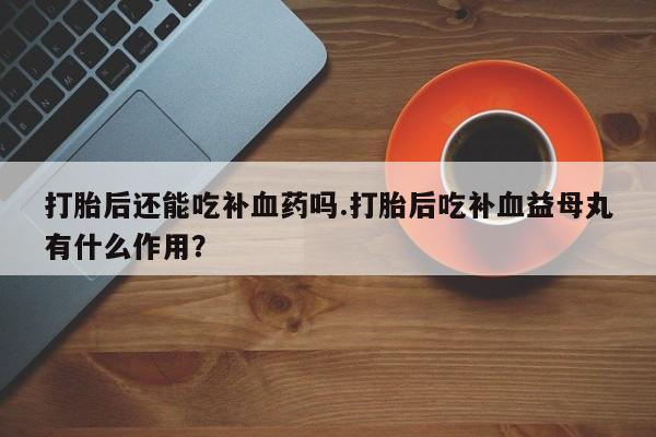 卖打胎药联系方式，打胎后还能吃补血药吗.打胎后吃补血益母丸有什么作用？