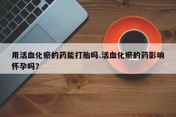 卖打胎药联系方式，用活血化瘀的药能打胎吗.活血化瘀的药影响怀孕吗？