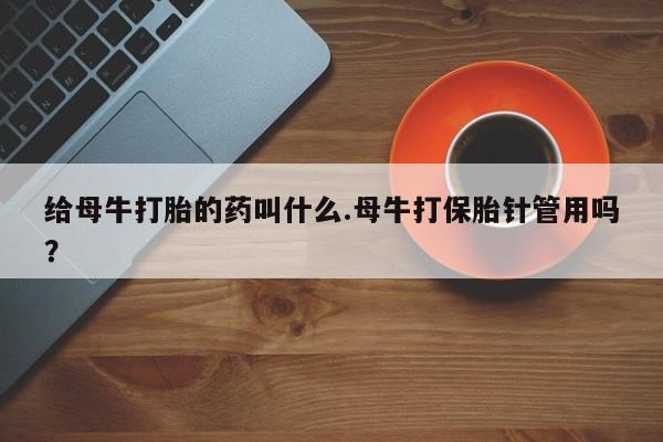 卖打胎药联系方式，给母牛打胎的药叫什么.母牛打保胎针管用吗？