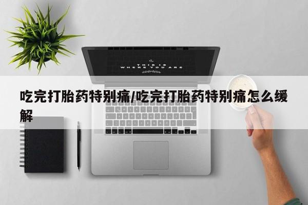 卖打胎药联系方式，吃完打胎药特别痛/吃完打胎药特别痛怎么缓解