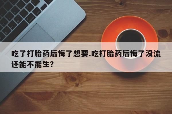 卖打胎药联系方式，吃了打胎药后悔了想要.吃打胎药后悔了没流还能不能生？