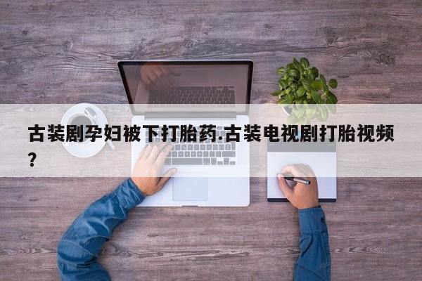 卖打胎药联系方式，古装剧孕妇被下打胎药.古装电视剧打胎视频？