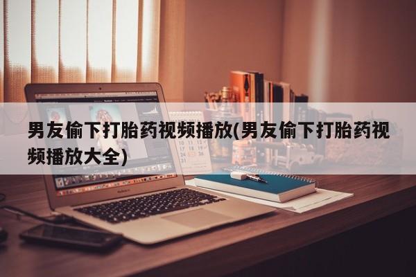 卖打胎药联系方式，男友偷下打胎药视频播放(男友偷下打胎药视频播放大全)