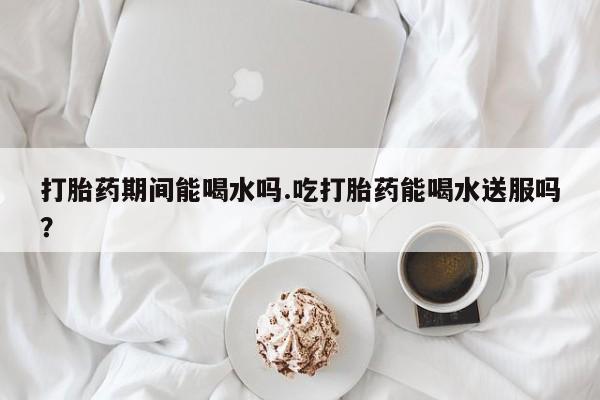 卖打胎药联系方式，打胎药期间能喝水吗.吃打胎药能喝水送服吗？