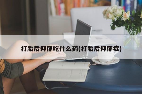 卖打胎药联系方式，打胎后抑郁吃什么药(打胎后抑郁症)