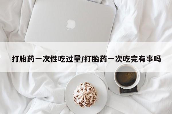 卖打胎药联系方式，打胎药一次性吃过量/打胎药一次吃完有事吗