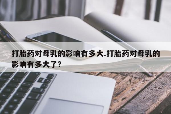 卖打胎药联系方式，打胎药对母乳的影响有多大.打胎药对母乳的影响有多大了？