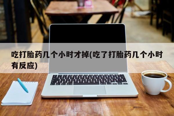 卖打胎药联系方式，吃打胎药几个小时才掉(吃了打胎药几个小时有反应)