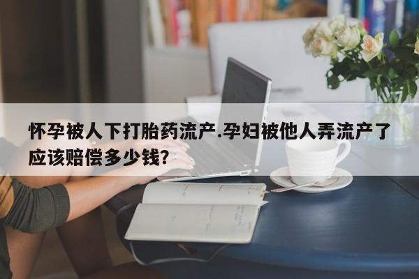 卖打胎药联系方式，怀孕被人下打胎药流产.孕妇被他人弄流产了应该赔偿多少钱？