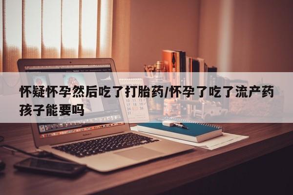 卖打胎药联系方式，怀疑怀孕然后吃了打胎药/怀孕了吃了流产药孩子能要吗