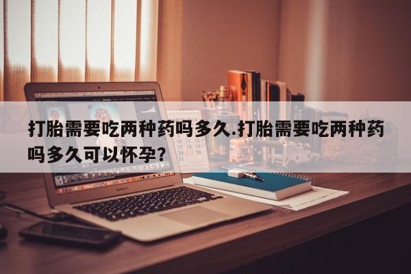 卖打胎药联系方式，打胎需要吃两种药吗多久.打胎需要吃两种药吗多久可以怀孕？