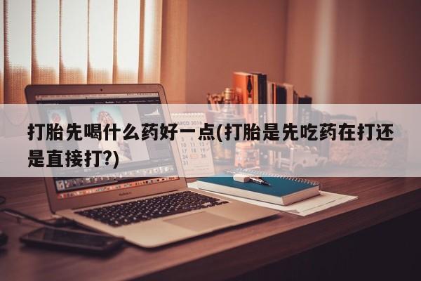 卖打胎药联系方式，打胎先喝什么药好一点(打胎是先吃药在打还是直接打?)