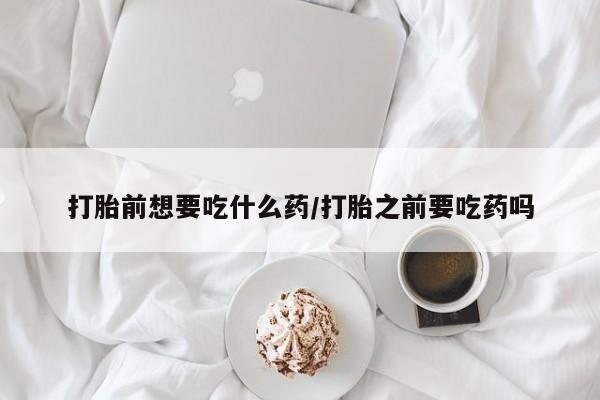 卖打胎药联系方式，打胎前想要吃什么药/打胎之前要吃药吗