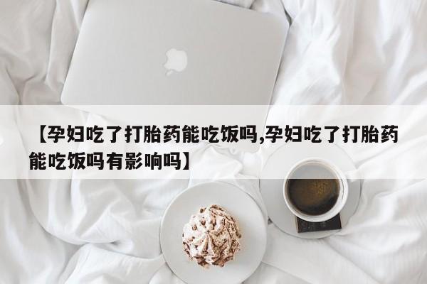 卖打胎药联系方式，【孕妇吃了打胎药能吃饭吗,孕妇吃了打胎药能吃饭吗有影响吗】