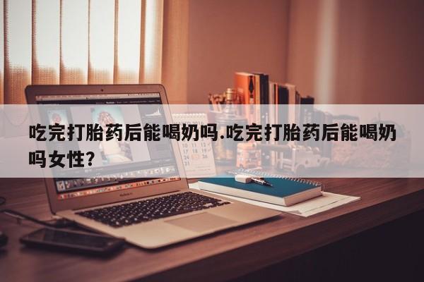 卖打胎药联系方式，吃完打胎药后能喝奶吗.吃完打胎药后能喝奶吗女性？