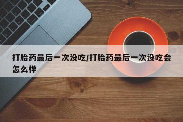 卖打胎药联系方式，打胎药最后一次没吃/打胎药最后一次没吃会怎么样