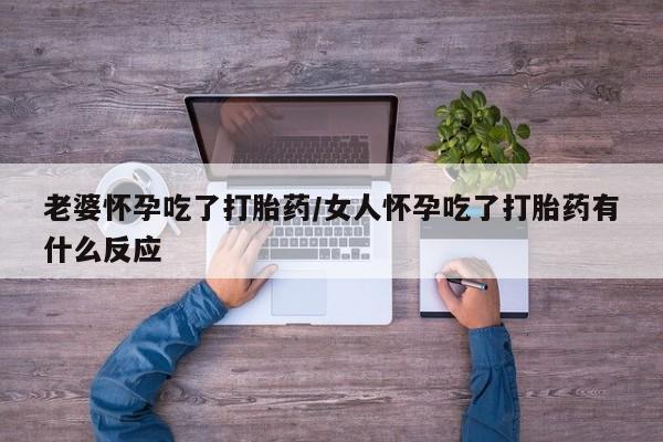 卖打胎药联系方式，老婆怀孕吃了打胎药/女人怀孕吃了打胎药有什么反应