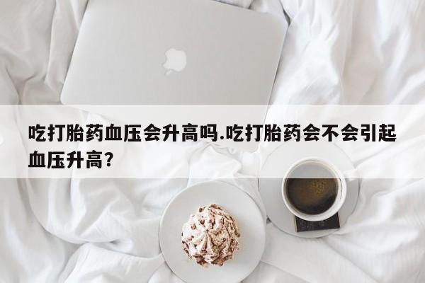 卖打胎药联系方式，吃打胎药血压会升高吗.吃打胎药会不会引起血压升高？