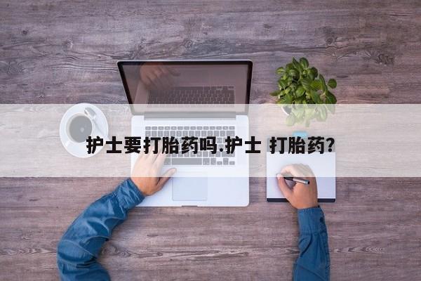 卖打胎药联系方式，护士要打胎药吗.护士 打胎药？