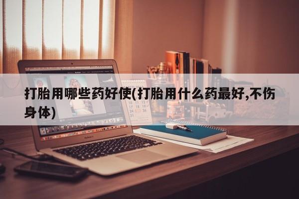 卖打胎药联系方式，打胎用哪些药好使(打胎用什么药最好,不伤身体)