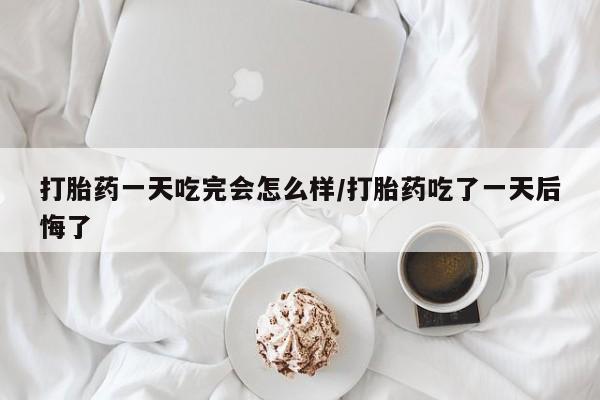卖打胎药联系方式，打胎药一天吃完会怎么样/打胎药吃了一天后悔了