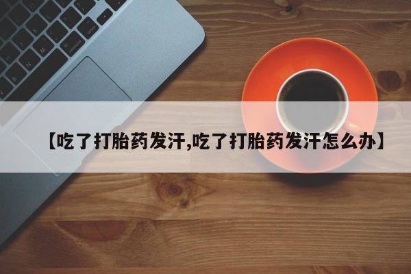 卖打胎药联系方式，【吃了打胎药发汗,吃了打胎药发汗怎么办】