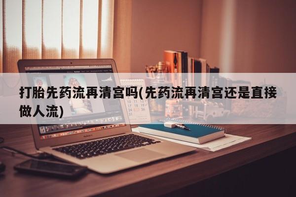 卖打胎药联系方式，打胎先药流再清宫吗(先药流再清宫还是直接做人流)