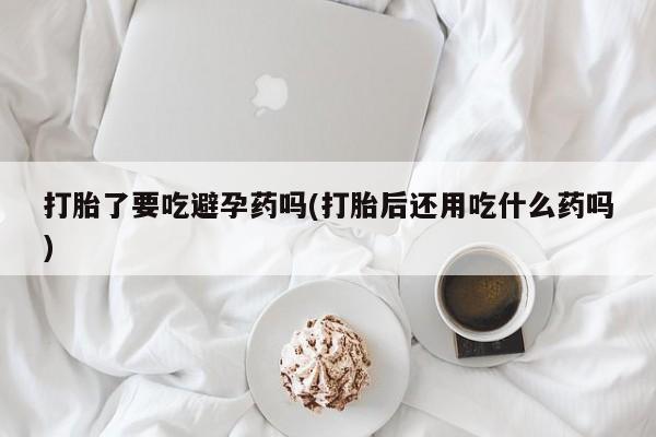 卖打胎药联系方式，打胎了要吃避孕药吗(打胎后还用吃什么药吗)