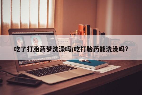 卖打胎药联系方式，吃了打胎药梦洗澡吗/吃打胎药能洗澡吗?