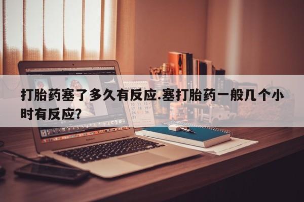 卖打胎药联系方式,打胎药塞了多久有反应.塞打胎药一般几个小时有反应?