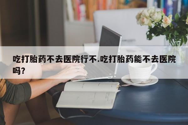 卖打胎药联系方式，吃打胎药不去医院行不.吃打胎药能不去医院吗？