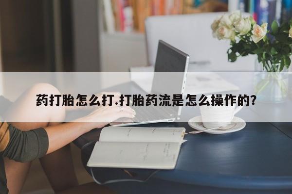 卖打胎药联系方式，药打胎怎么打.打胎药流是怎么操作的？