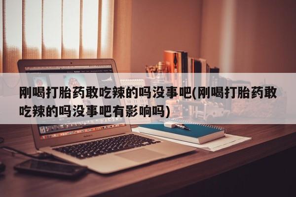 卖打胎药联系方式，刚喝打胎药敢吃辣的吗没事吧(刚喝打胎药敢吃辣的吗没事吧有影响吗)