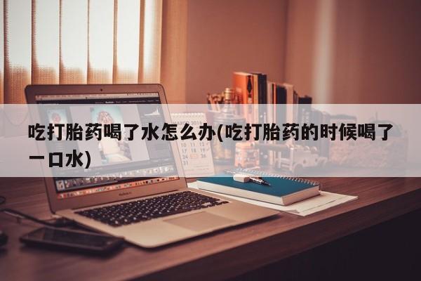卖打胎药联系方式，吃打胎药喝了水怎么办(吃打胎药的时候喝了一口水)