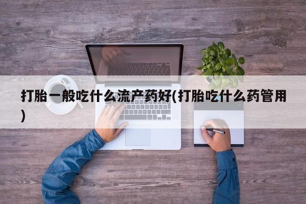 卖打胎药联系方式，打胎一般吃什么流产药好(打胎吃什么药管用)