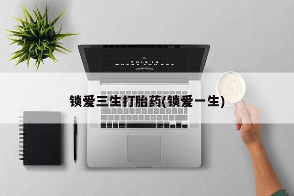 卖打胎药联系方式，锁爱三生打胎药(锁爱一生)